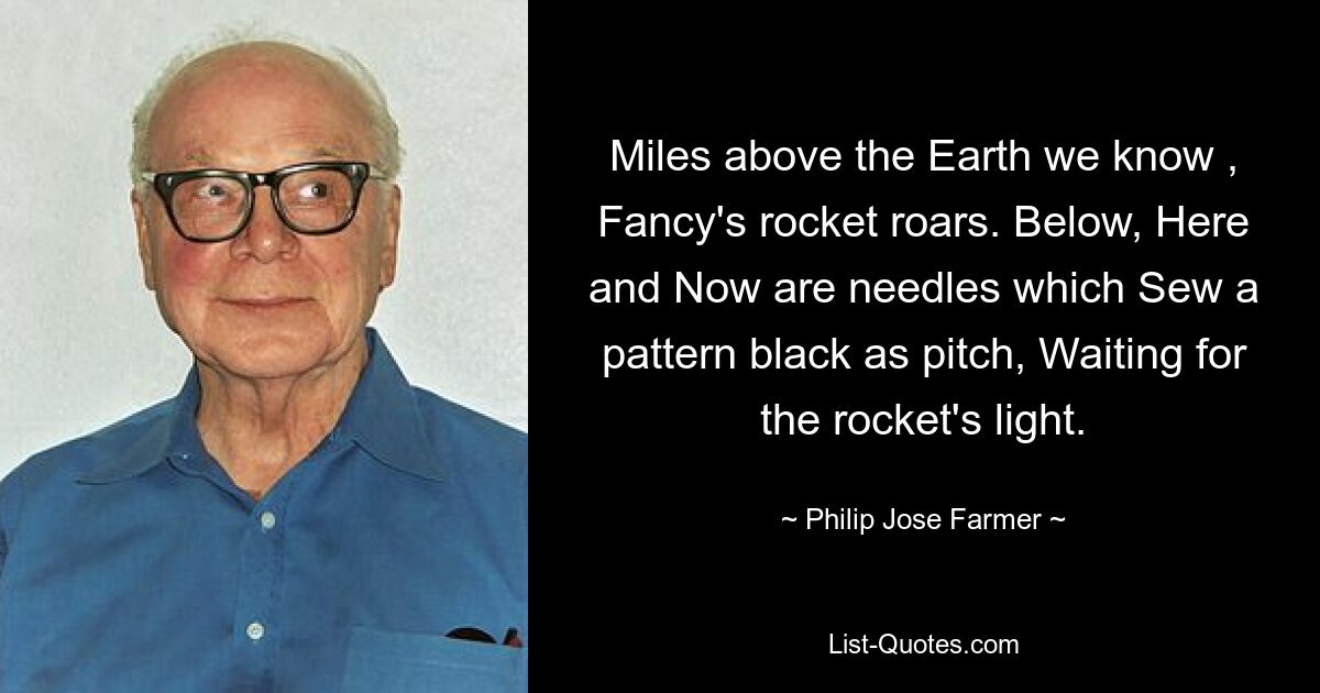 Miles above the Earth we know , Fancy's rocket roars. Below, Here and Now are needles which Sew a pattern black as pitch, Waiting for the rocket's light. — © Philip Jose Farmer