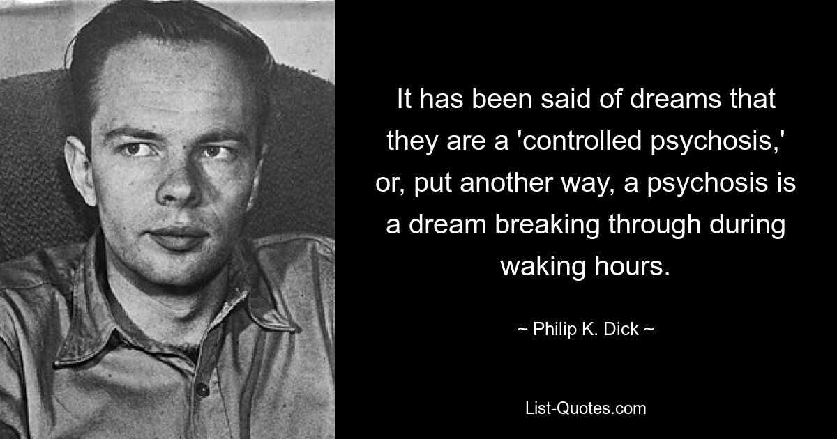 It has been said of dreams that they are a 'controlled psychosis,' or, put another way, a psychosis is a dream breaking through during waking hours. — © Philip K. Dick