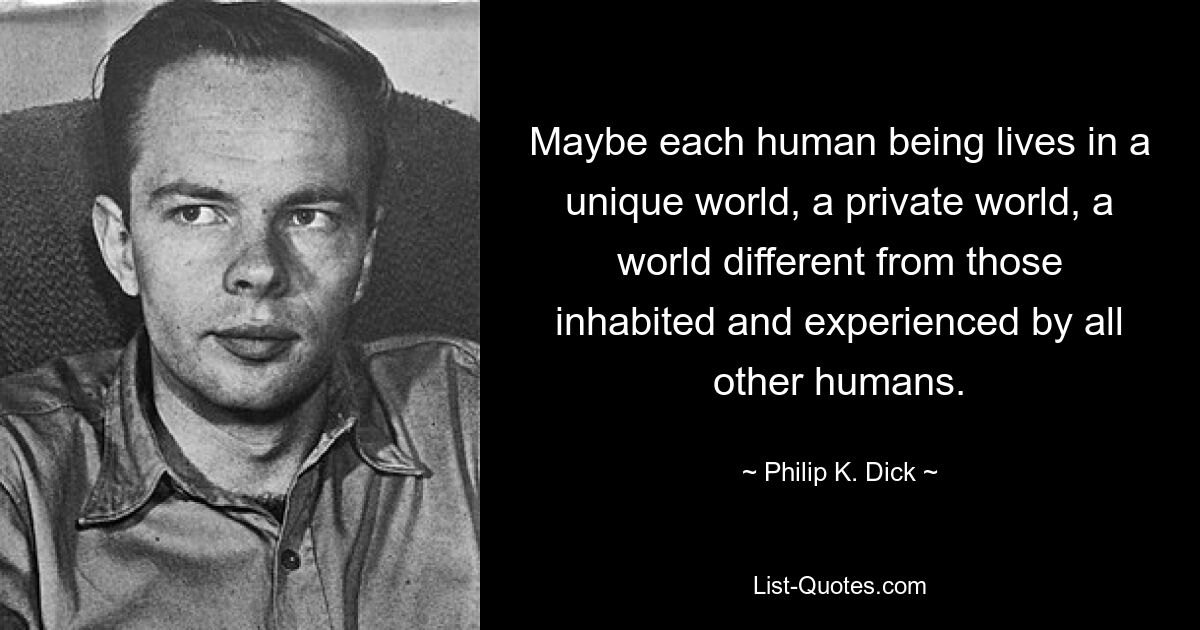 Maybe each human being lives in a unique world, a private world, a world different from those inhabited and experienced by all other humans. — © Philip K. Dick