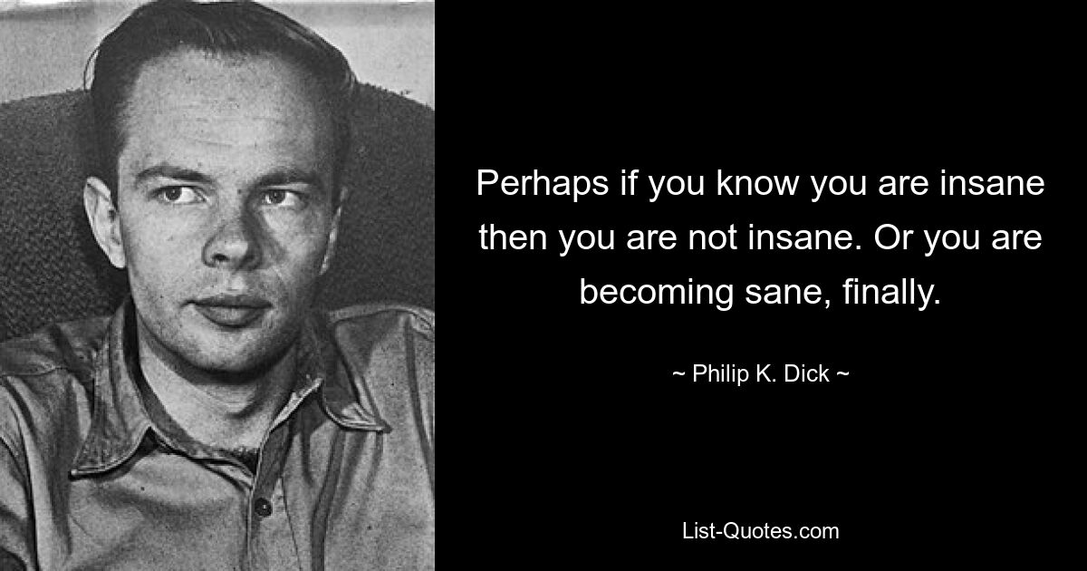 Perhaps if you know you are insane then you are not insane. Or you are becoming sane, finally. — © Philip K. Dick