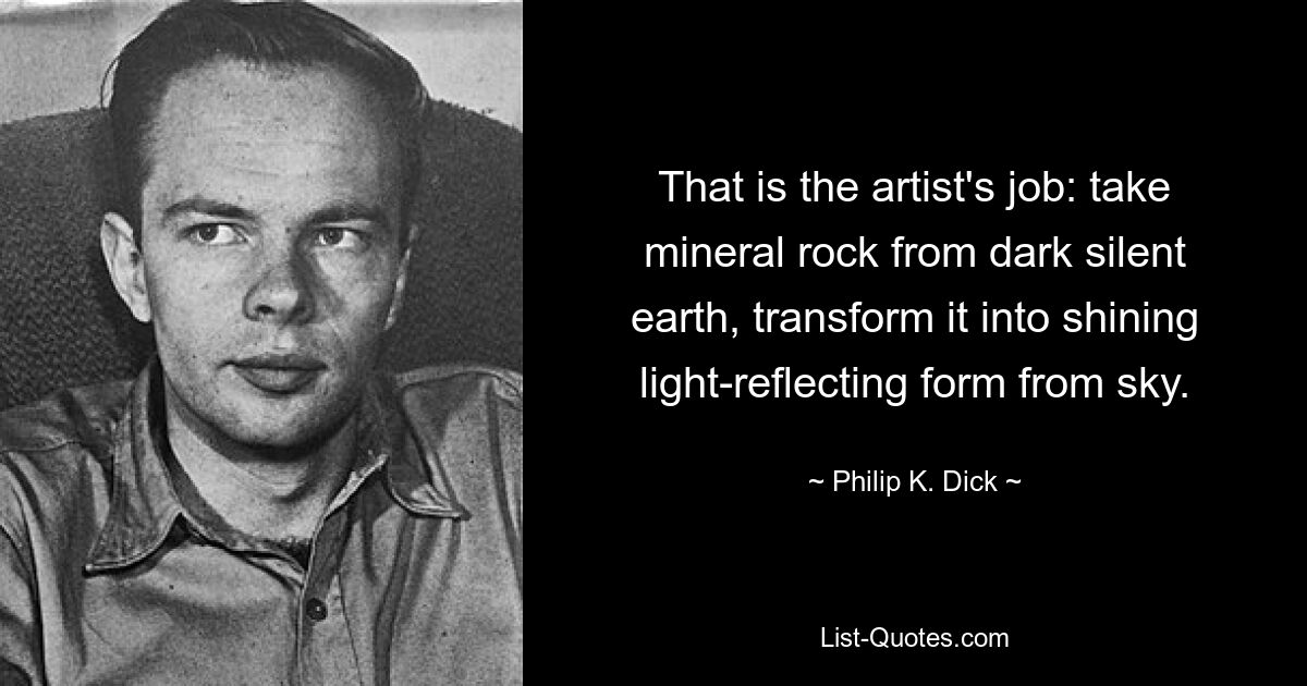 That is the artist's job: take mineral rock from dark silent earth, transform it into shining light-reflecting form from sky. — © Philip K. Dick