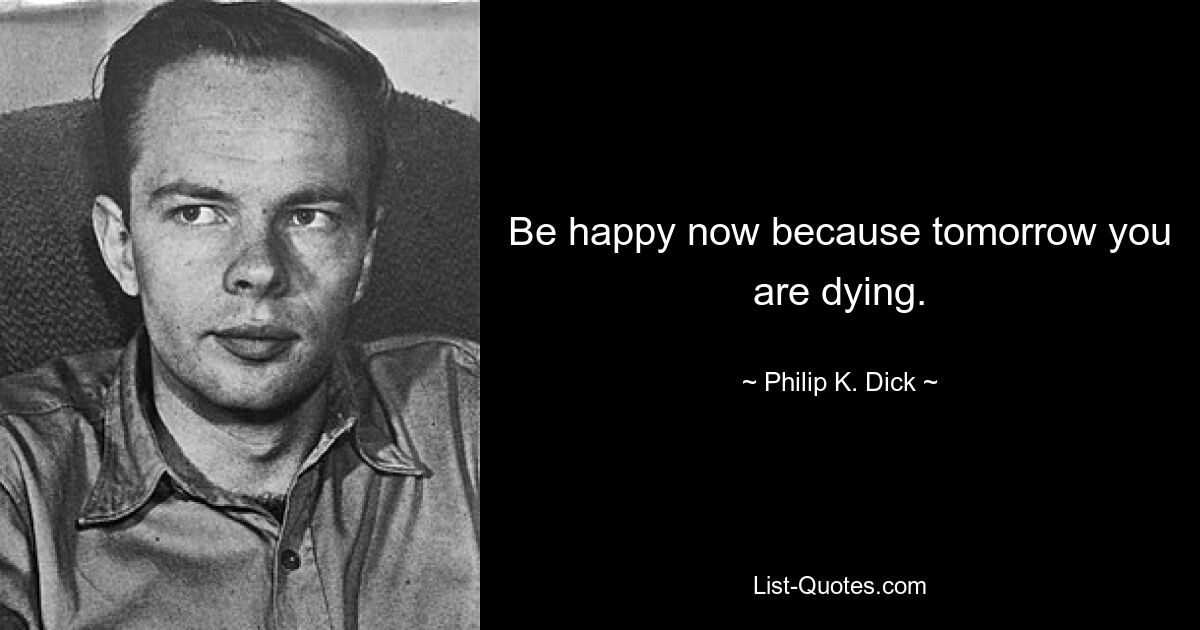 Be happy now because tomorrow you are dying. — © Philip K. Dick