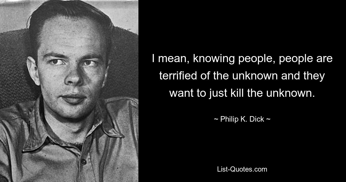 I mean, knowing people, people are terrified of the unknown and they want to just kill the unknown. — © Philip K. Dick