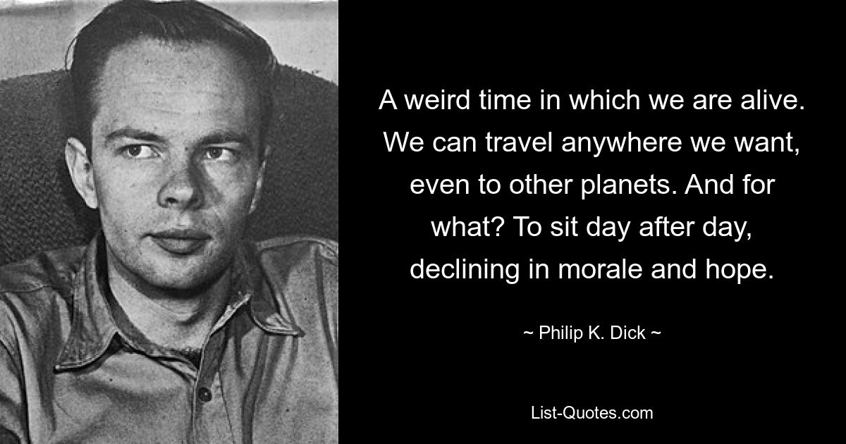 A weird time in which we are alive. We can travel anywhere we want, even to other planets. And for what? To sit day after day, declining in morale and hope. — © Philip K. Dick