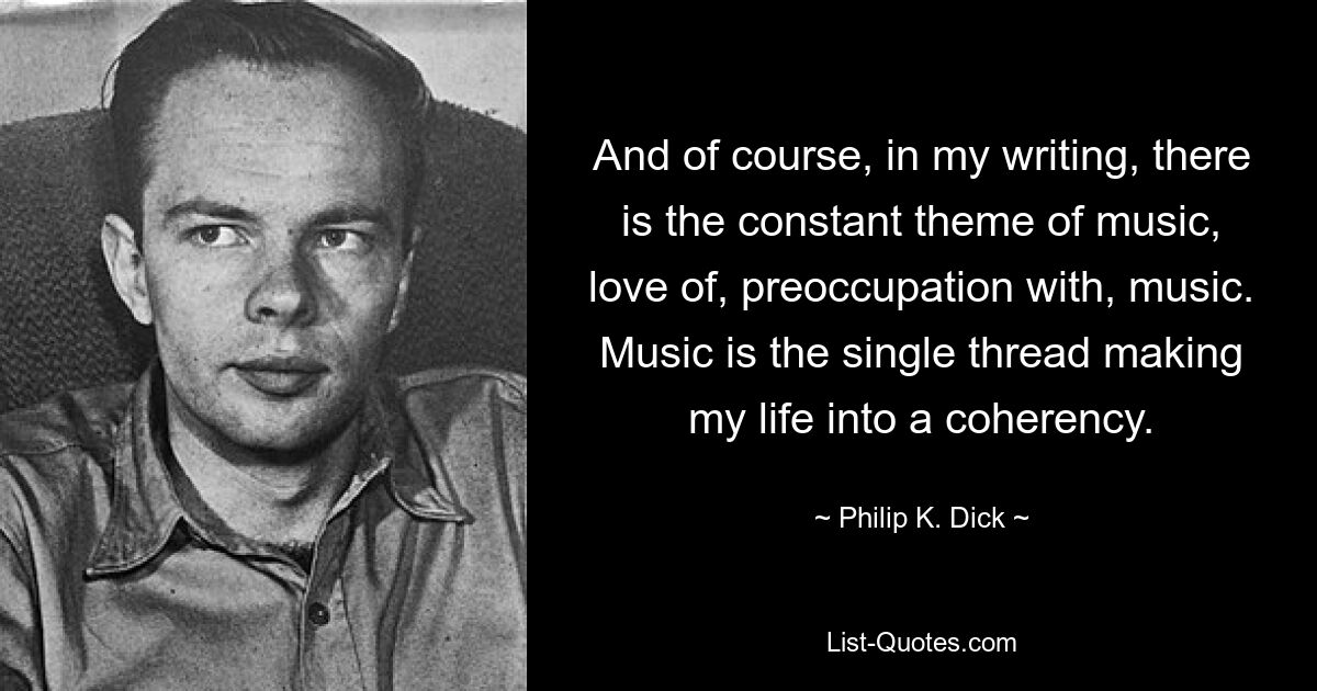 And of course, in my writing, there is the constant theme of music, love of, preoccupation with, music. Music is the single thread making my life into a coherency. — © Philip K. Dick