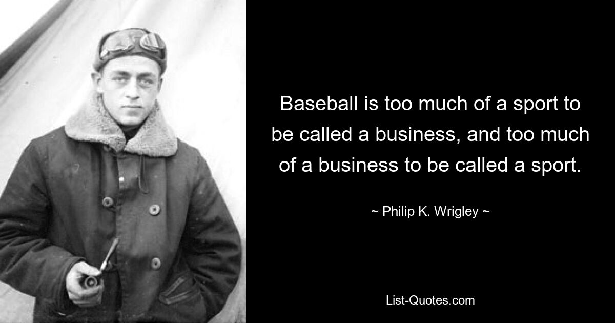 Baseball is too much of a sport to be called a business, and too much of a business to be called a sport. — © Philip K. Wrigley