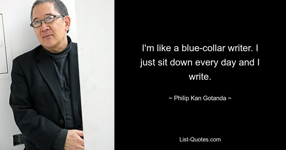 I'm like a blue-collar writer. I just sit down every day and I write. — © Philip Kan Gotanda