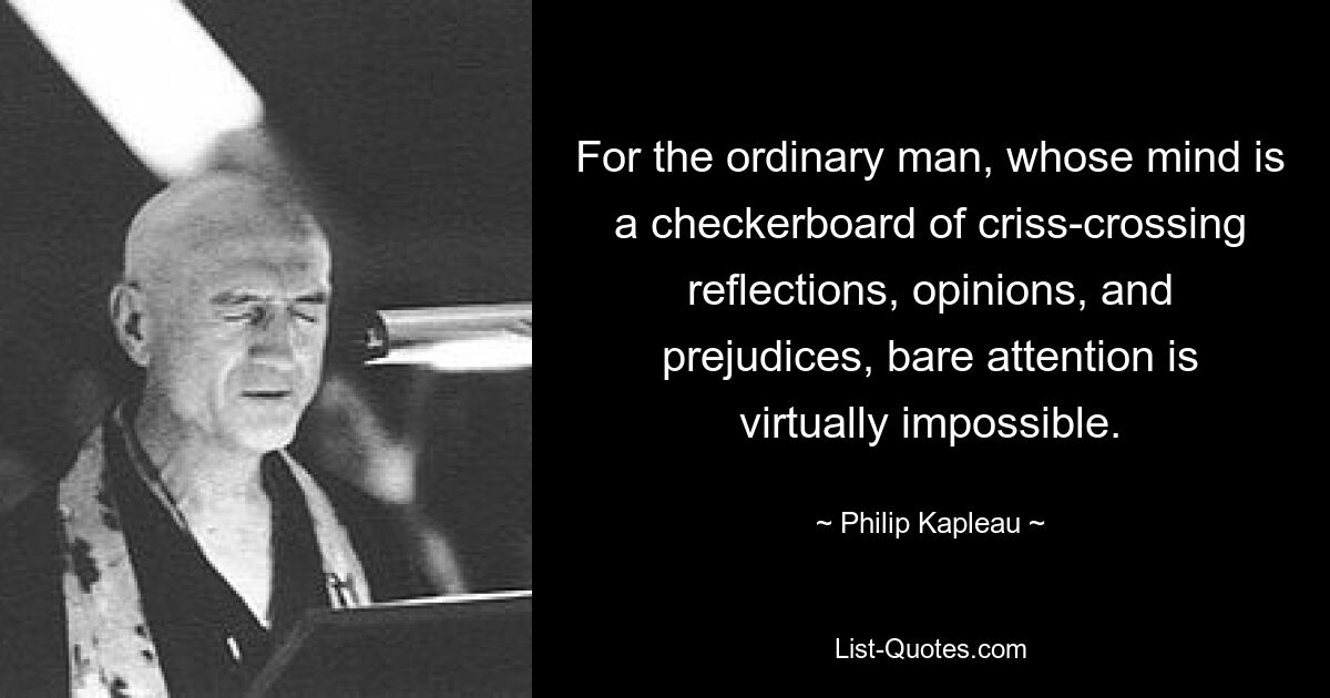 For the ordinary man, whose mind is a checkerboard of criss-crossing reflections, opinions, and prejudices, bare attention is virtually impossible. — © Philip Kapleau