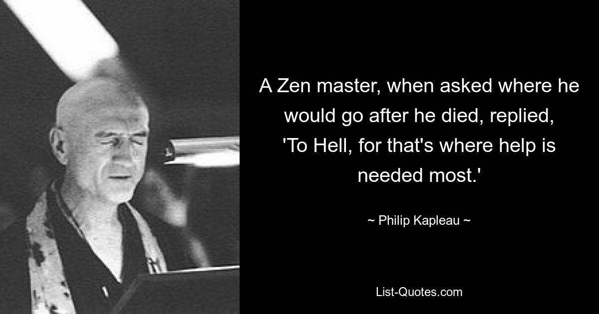 A Zen master, when asked where he would go after he died, replied, 'To Hell, for that's where help is needed most.' — © Philip Kapleau