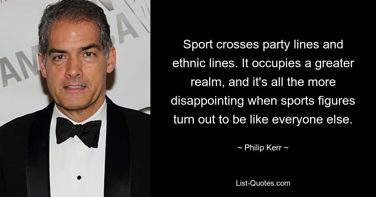 Sport crosses party lines and ethnic lines. It occupies a greater realm, and it's all the more disappointing when sports figures turn out to be like everyone else. — © Philip Kerr