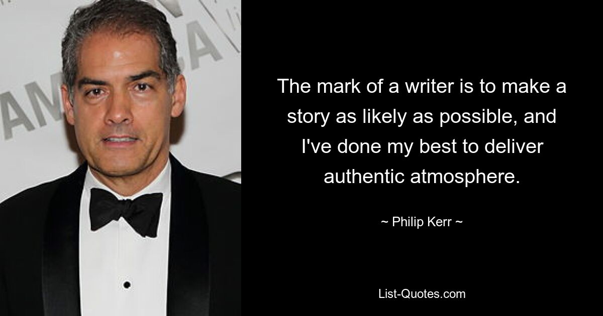 The mark of a writer is to make a story as likely as possible, and I've done my best to deliver authentic atmosphere. — © Philip Kerr