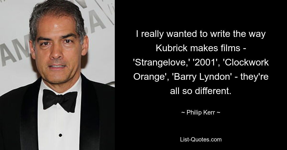 I really wanted to write the way Kubrick makes films - 'Strangelove,' '2001', 'Clockwork Orange', 'Barry Lyndon' - they're all so different. — © Philip Kerr