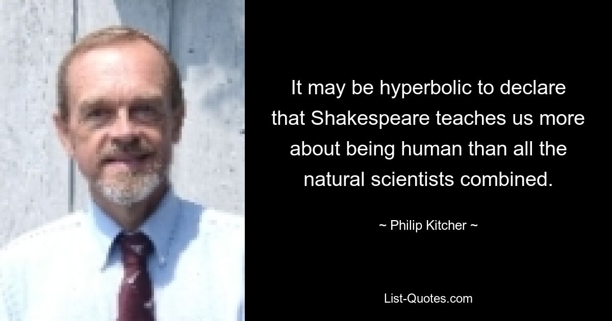 It may be hyperbolic to declare that Shakespeare teaches us more about being human than all the natural scientists combined. — © Philip Kitcher