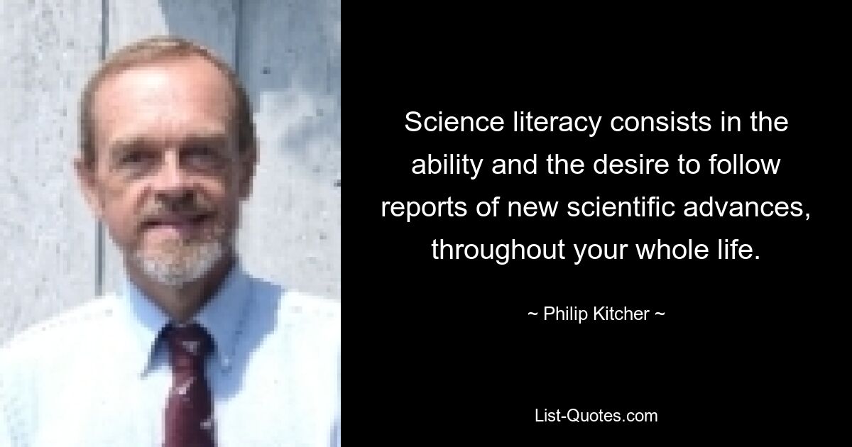 Science literacy consists in the ability and the desire to follow reports of new scientific advances, throughout your whole life. — © Philip Kitcher