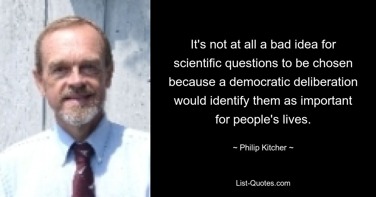 It's not at all a bad idea for scientific questions to be chosen because a democratic deliberation would identify them as important for people's lives. — © Philip Kitcher