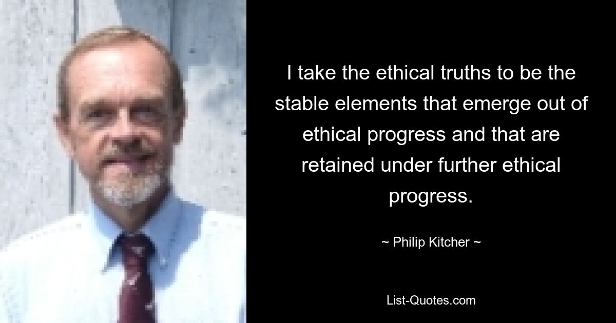 I take the ethical truths to be the stable elements that emerge out of ethical progress and that are retained under further ethical progress. — © Philip Kitcher