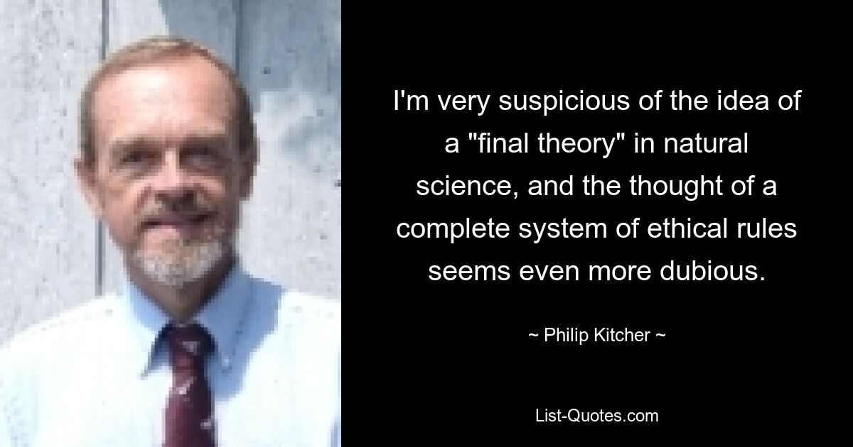 I'm very suspicious of the idea of a "final theory" in natural science, and the thought of a complete system of ethical rules seems even more dubious. — © Philip Kitcher