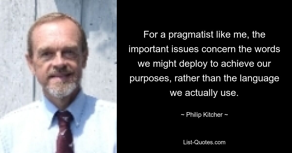 For a pragmatist like me, the important issues concern the words we might deploy to achieve our purposes, rather than the language we actually use. — © Philip Kitcher