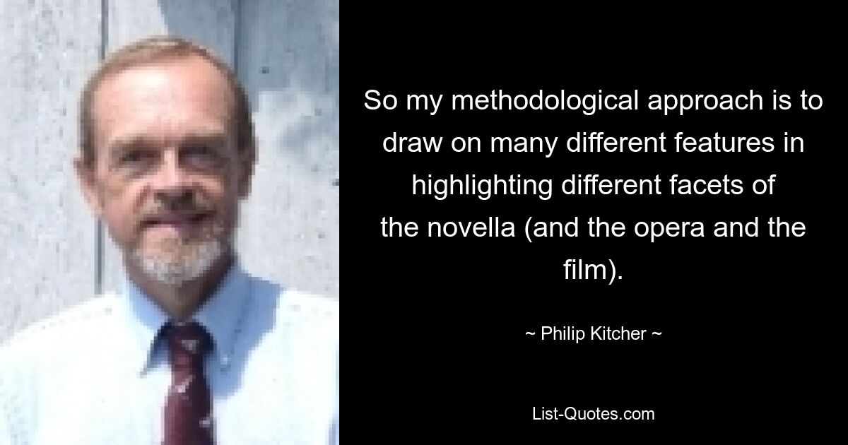 So my methodological approach is to draw on many different features in highlighting different facets of the novella (and the opera and the film). — © Philip Kitcher