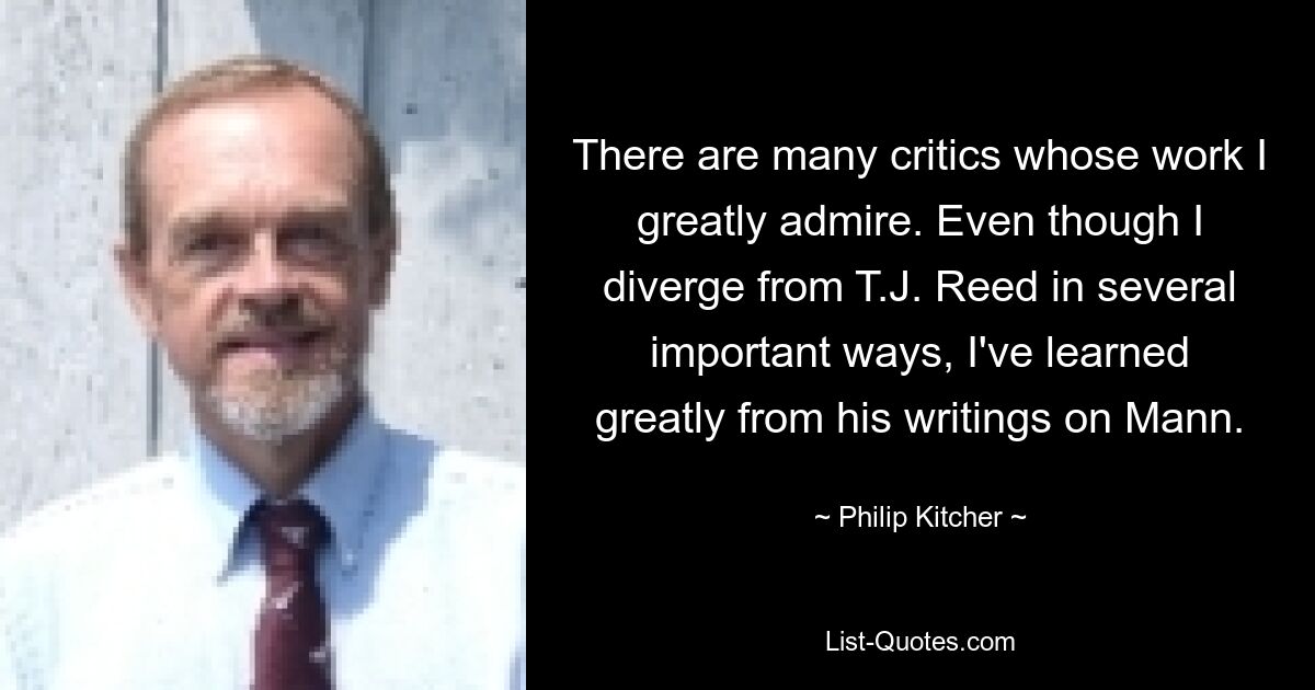 There are many critics whose work I greatly admire. Even though I diverge from T.J. Reed in several important ways, I've learned greatly from his writings on Mann. — © Philip Kitcher