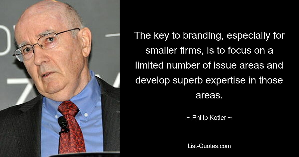 The key to branding, especially for smaller firms, is to focus on a limited number of issue areas and develop superb expertise in those areas. — © Philip Kotler