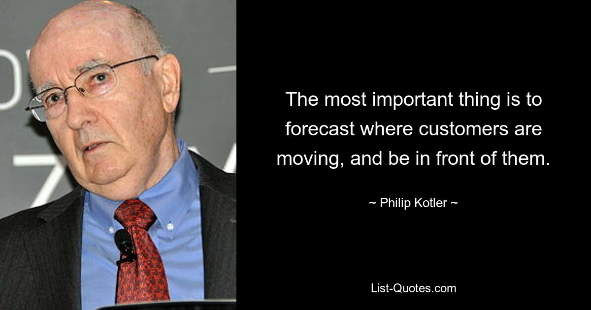 The most important thing is to forecast where customers are moving, and be in front of them. — © Philip Kotler