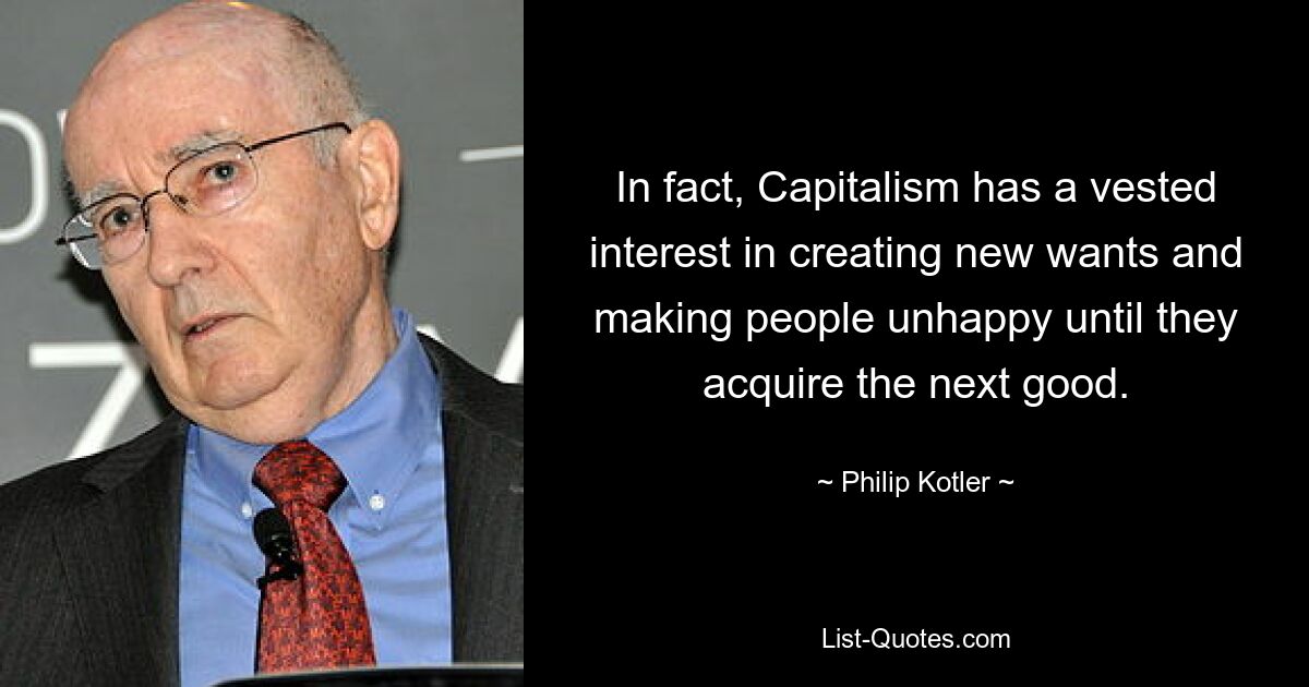 In fact, Capitalism has a vested interest in creating new wants and making people unhappy until they acquire the next good. — © Philip Kotler