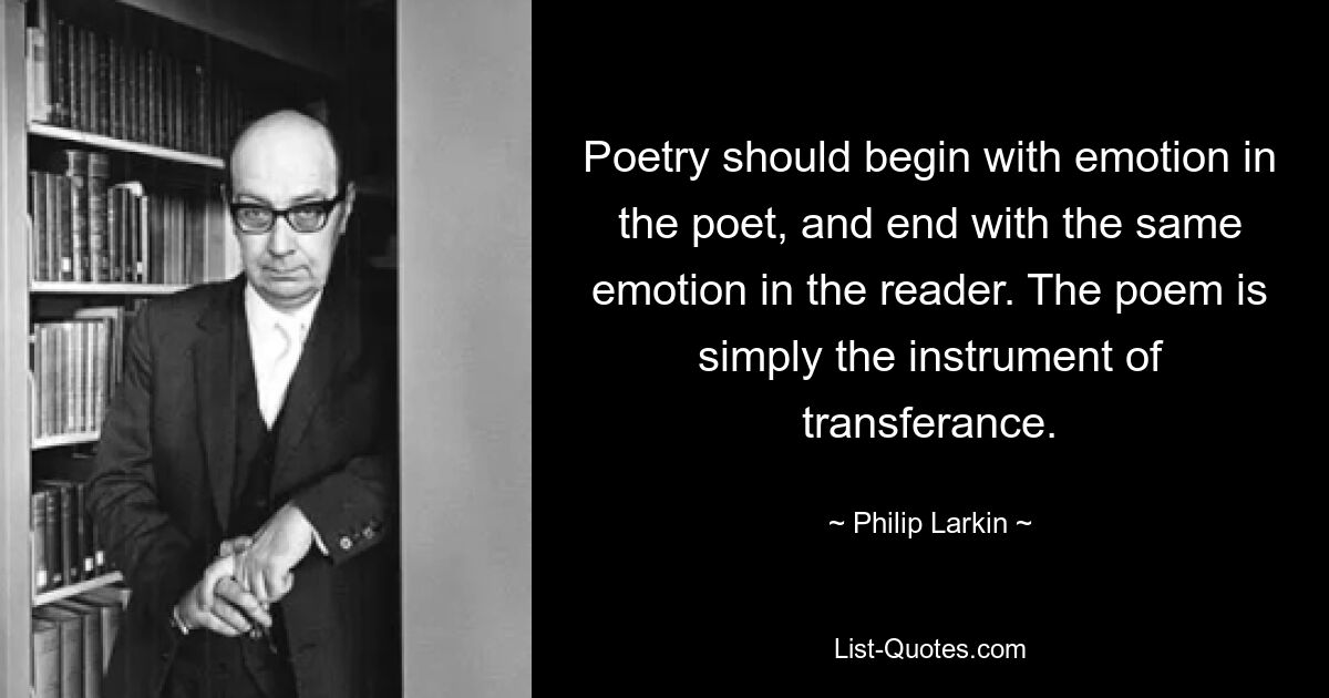 Poetry should begin with emotion in the poet, and end with the same emotion in the reader. The poem is simply the instrument of transferance. — © Philip Larkin