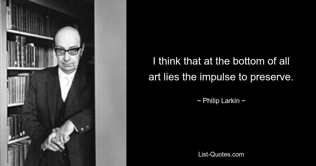 I think that at the bottom of all art lies the impulse to preserve. — © Philip Larkin