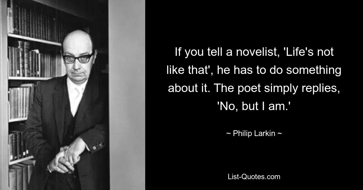 If you tell a novelist, 'Life's not like that', he has to do something about it. The poet simply replies, 'No, but I am.' — © Philip Larkin