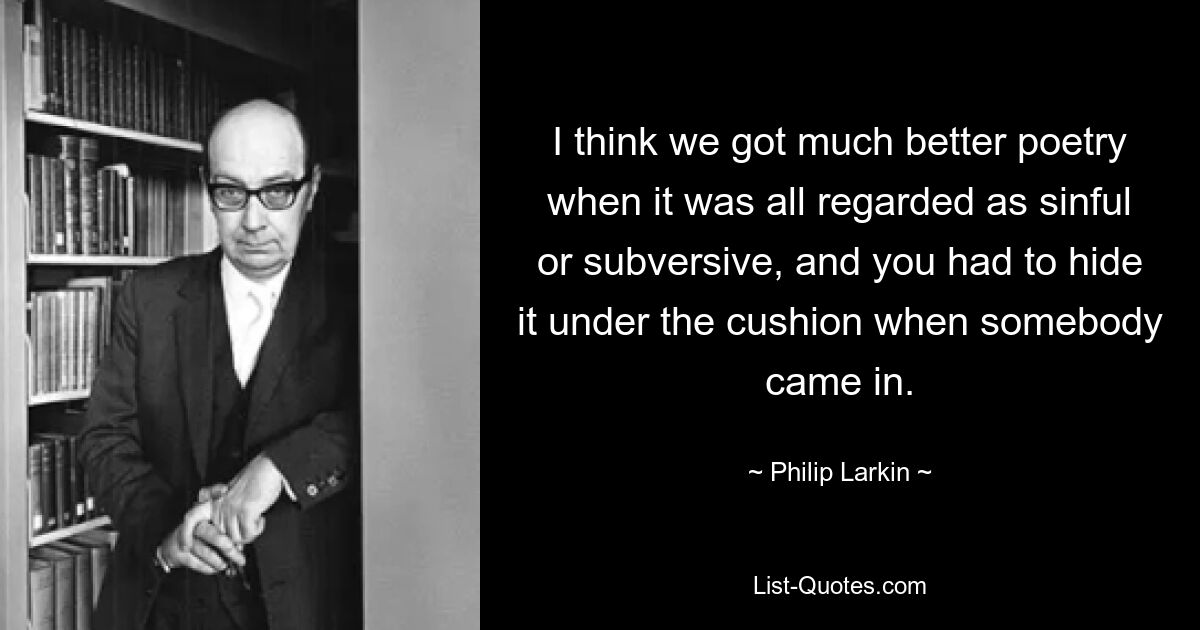 I think we got much better poetry when it was all regarded as sinful or subversive, and you had to hide it under the cushion when somebody came in. — © Philip Larkin