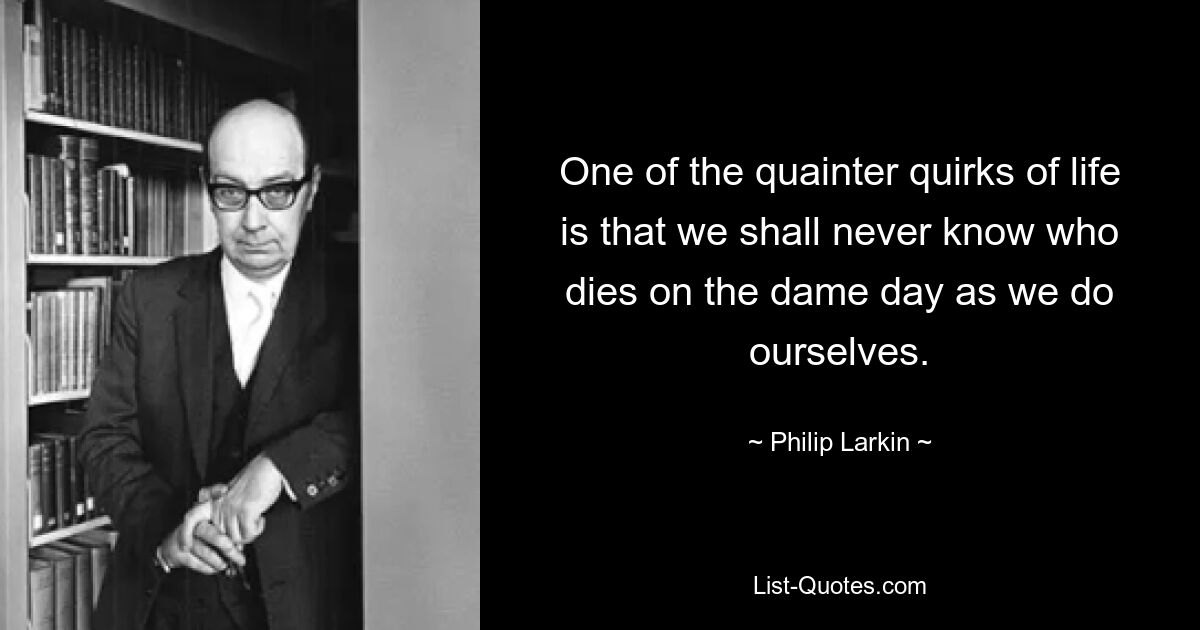 One of the quainter quirks of life is that we shall never know who dies on the dame day as we do ourselves. — © Philip Larkin