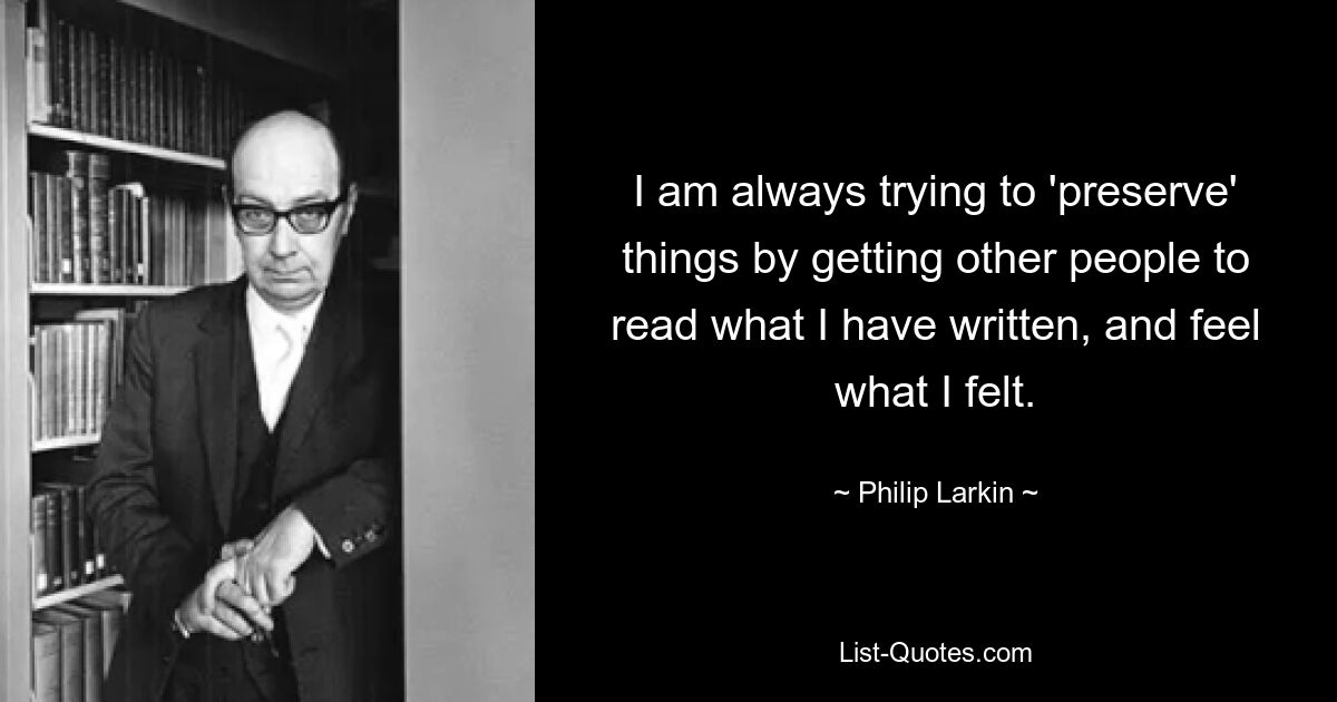 I am always trying to 'preserve' things by getting other people to read what I have written, and feel what I felt. — © Philip Larkin