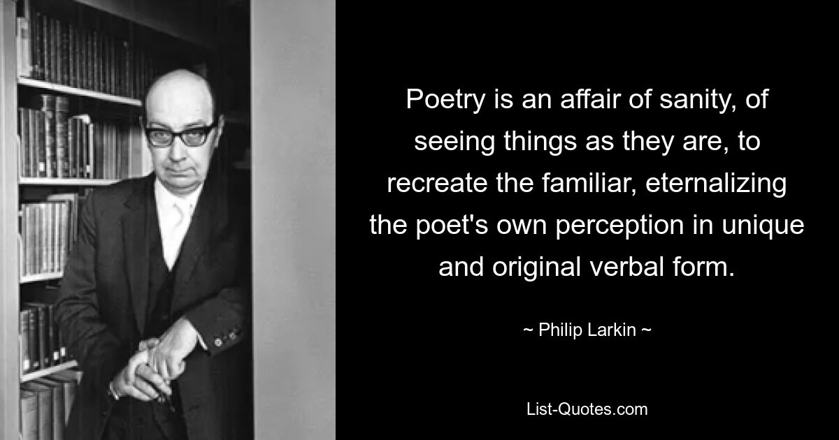 Bei der Poesie geht es um Vernunft, darum, die Dinge so zu sehen, wie sie sind, um das Vertraute wiederherzustellen und die eigene Wahrnehmung des Dichters in einer einzigartigen und originellen verbalen Form zu verewigen. — © Philip Larkin