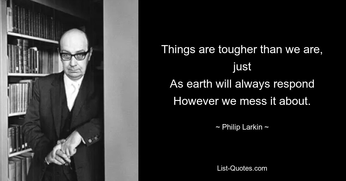 Things are tougher than we are, just
As earth will always respond
However we mess it about. — © Philip Larkin