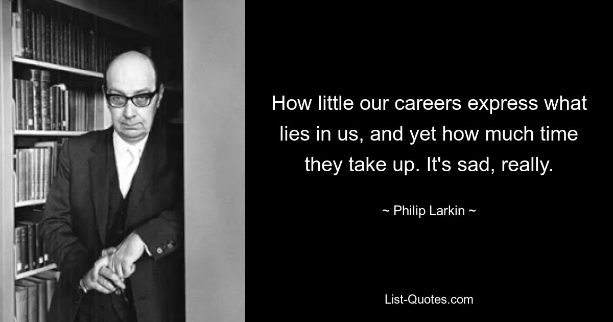 How little our careers express what lies in us, and yet how much time they take up. It's sad, really. — © Philip Larkin