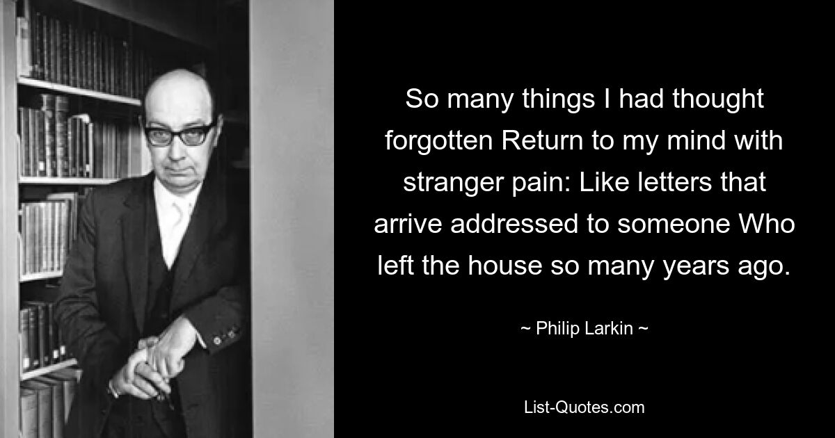 So many things I had thought forgotten Return to my mind with stranger pain: Like letters that arrive addressed to someone Who left the house so many years ago. — © Philip Larkin