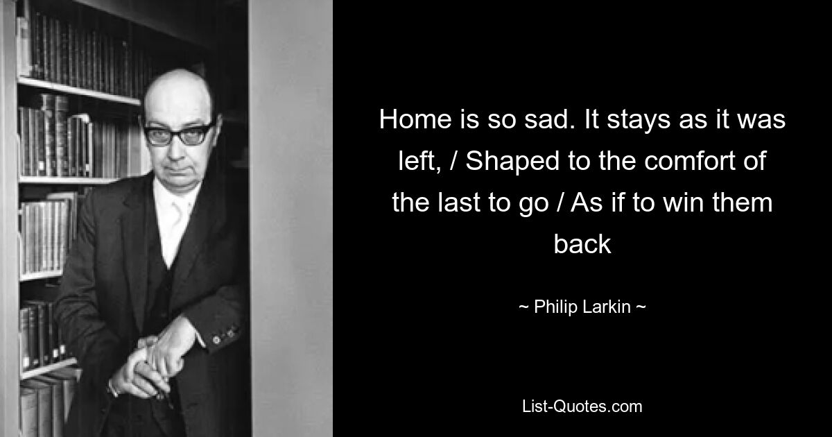 Home is so sad. It stays as it was left, / Shaped to the comfort of the last to go / As if to win them back — © Philip Larkin