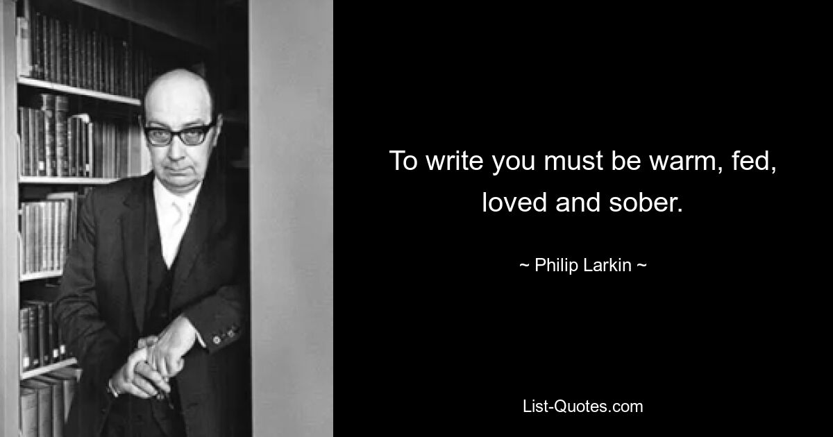 To write you must be warm, fed, loved and sober. — © Philip Larkin