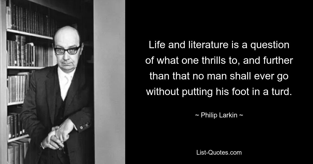 Life and literature is a question of what one thrills to, and further than that no man shall ever go without putting his foot in a turd. — © Philip Larkin