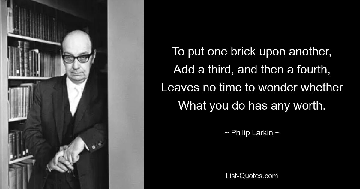 To put one brick upon another,
Add a third, and then a fourth,
Leaves no time to wonder whether
What you do has any worth. — © Philip Larkin