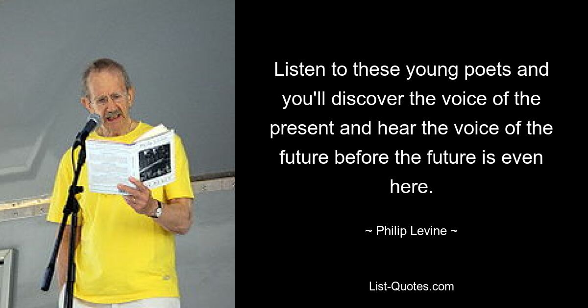 Listen to these young poets and you'll discover the voice of the present and hear the voice of the future before the future is even here. — © Philip Levine