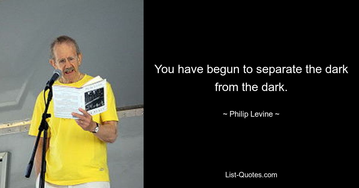 You have begun to separate the dark from the dark. — © Philip Levine