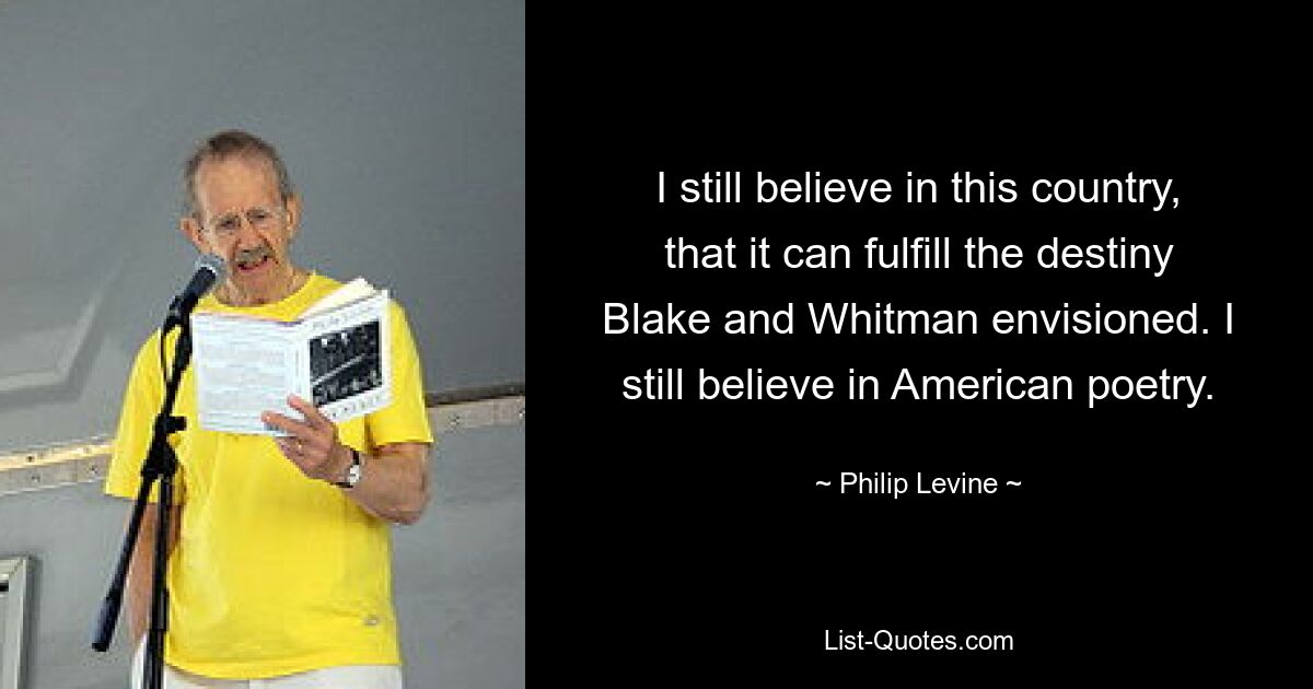 I still believe in this country, that it can fulfill the destiny Blake and Whitman envisioned. I still believe in American poetry. — © Philip Levine