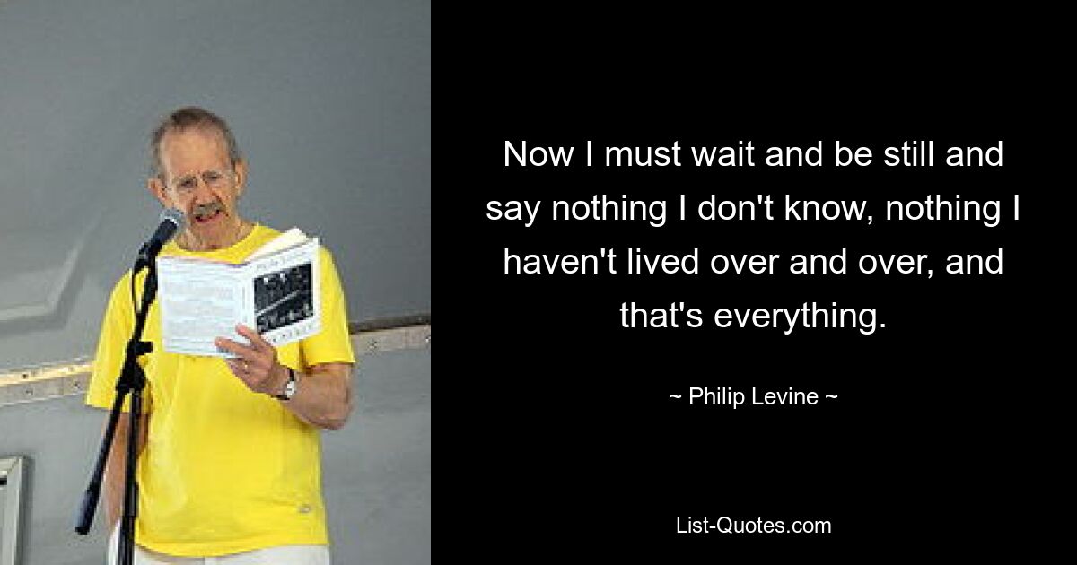 Now I must wait and be still and say nothing I don't know, nothing I haven't lived over and over, and that's everything. — © Philip Levine