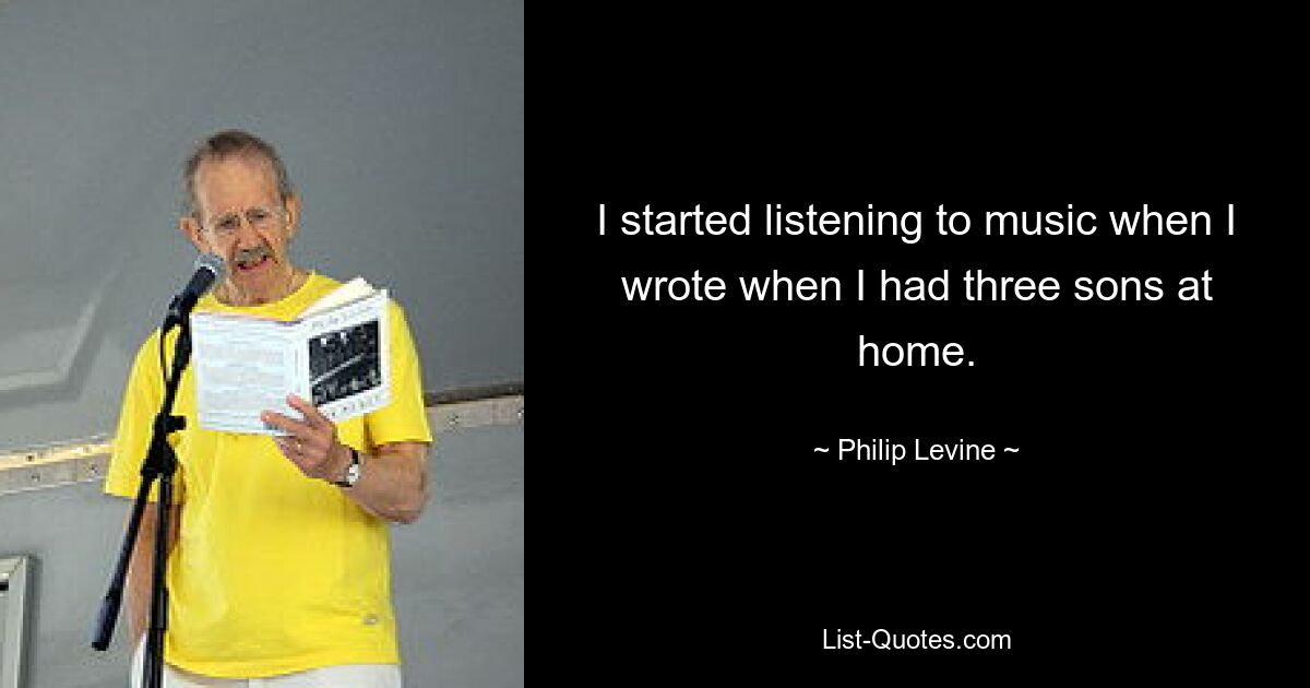 I started listening to music when I wrote when I had three sons at home. — © Philip Levine