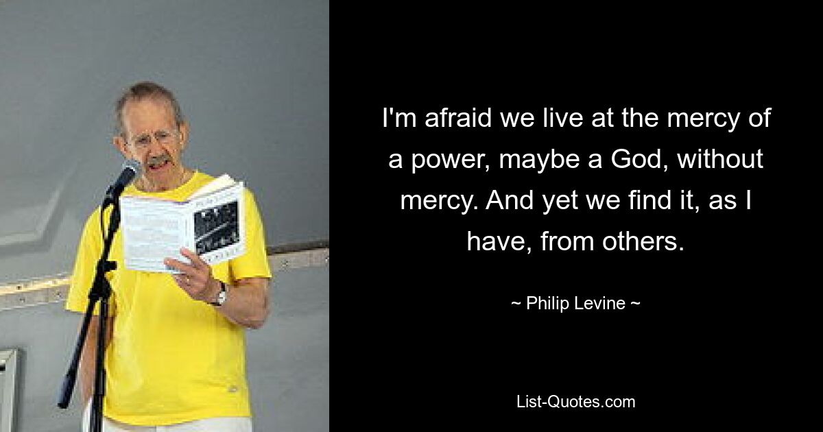 I'm afraid we live at the mercy of a power, maybe a God, without mercy. And yet we find it, as I have, from others. — © Philip Levine