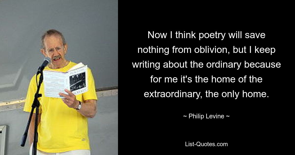 Now I think poetry will save nothing from oblivion, but I keep writing about the ordinary because for me it's the home of the extraordinary, the only home. — © Philip Levine