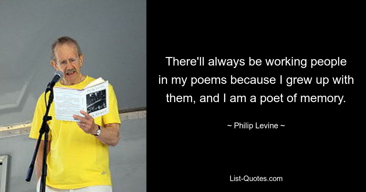 There'll always be working people in my poems because I grew up with them, and I am a poet of memory. — © Philip Levine