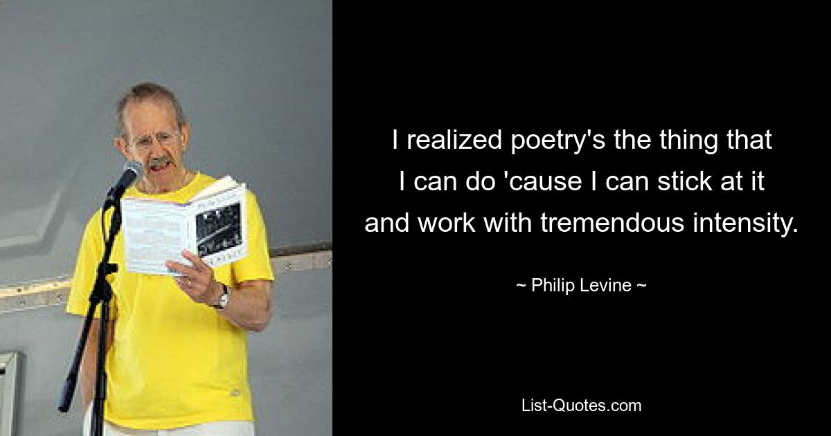 I realized poetry's the thing that I can do 'cause I can stick at it and work with tremendous intensity. — © Philip Levine